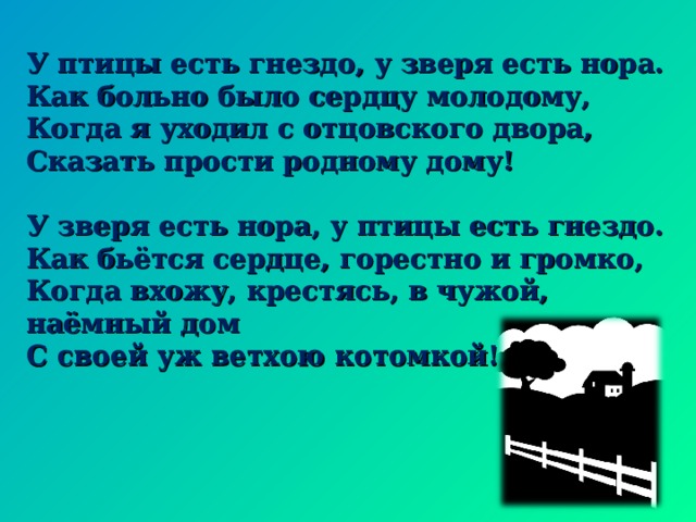 У птицы есть гнездо, у зверя есть нора. Как больно было сердцу молодому, Когда я уходил с отцовского двора, Сказать прости родному дому!  У зверя есть нора, у птицы есть гнездо. Как бьётся сердце, горестно и громко, Когда вхожу, крестясь, в чужой, наёмный дом С своей уж ветхою котомкой! 