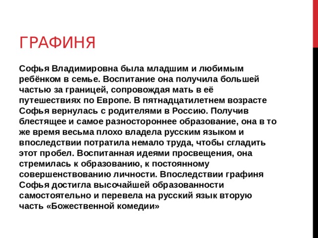 Графиня Софья Владимировна была младшим и любимым ребёнком в семье. Воспитание она получила большей частью за границей, сопровождая мать в её путешествиях по Европе. В пятнадцатилетнем возрасте Софья вернулась с родителями в Россию. Получив блестящее и самое разностороннее образование, она в то же время весьма плохо владела русским языком и впоследствии потратила немало труда, чтобы сгладить этот пробел. Воспитанная идеями просвещения, она стремилась к образованию, к постоянному совершенствованию личности. Впоследствии графиня Софья достигла высочайшей образованности самостоятельно и перевела на русский язык вторую часть «Божественной комедии» 