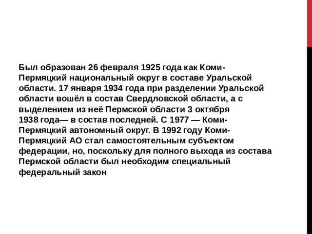 Был образован 26 февраля 1925 года как Коми-Пермяцкий национальный округ в составе Уральской области. 17 января 1934 года при разделении Уральской области вошёл в состав Свердловской области, а с выделением из неё Пермской области 3 октября 1938 года— в состав последней. С 1977 — Коми-Пермяцкий автономный округ. В 1992 году Коми-Пермяцкий АО стал самостоятельным субъектом федерации, но, поскольку для полного выхода из состава Пермской области был необходим специальный федеральный закон 