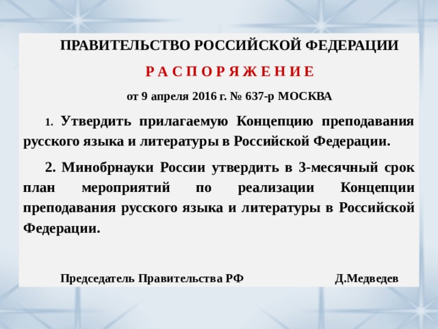 ПРАВИТЕЛЬСТВО РОССИЙСКОЙ ФЕДЕРАЦИИ Р А С П О Р Я Ж Е Н И Е от 9 апреля 2016 г. № 637-р МОСКВА 1.  Утвердить прилагаемую Концепцию преподавания русского языка и литературы в Российской Федерации. 2. Минобрнауки России утвердить в 3-месячный срок план мероприятий по реализации Концепции преподавания русского языка и литературы в Российской Федерации.  Председатель Правительства РФ Д.Медведев 