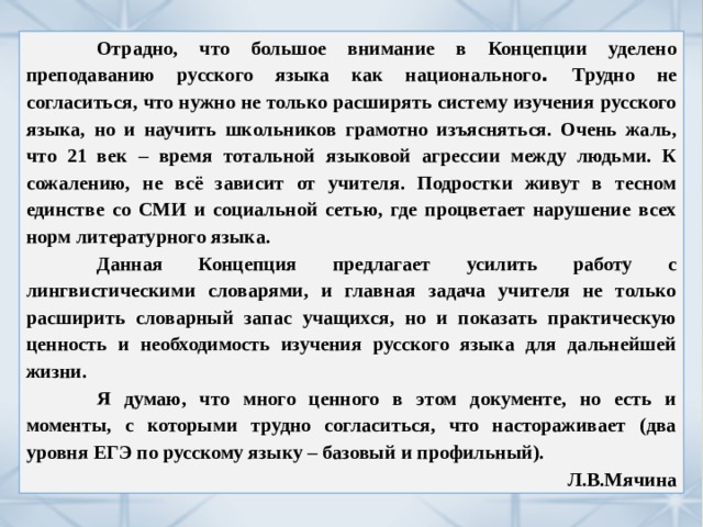  Отрадно, что большое внимание в Концепции уделено преподаванию русского языка как национального . Трудно не согласиться, что нужно не только расширять систему изучения русского языка, но и научить школьников грамотно изъясняться. Очень жаль, что 21 век – время тотальной языковой агрессии между людьми. К сожалению, не всё зависит от учителя. Подростки живут в тесном единстве со СМИ и социальной сетью, где процветает нарушение всех норм литературного языка.  Данная Концепция предлагает усилить работу с лингвистическими словарями, и главная задача учителя не только расширить словарный запас учащихся, но и показать практическую ценность и необходимость изучения русского языка для дальнейшей жизни.  Я думаю, что много ценного в этом документе, но есть и моменты, с которыми трудно согласиться, что настораживает (два уровня ЕГЭ по русскому языку – базовый и профильный). Л.В.Мячина 