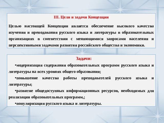 III. Цели и задачи Концепции  Целью настоящей Концепции является обеспечение высокого качества изучения и преподавания русского языка и литературы в образовательных организациях в соответствии с меняющимися запросами населения и перспективными задачами развития российского общества и экономики. Задачи: модернизация содержания образовательных программ русского языка и литературы на всех уровнях общего образования; повышение качества работы преподавателей русского языка и литературы; развитие общедоступных информационных ресурсов, необходимых для реализации образовательных программ,; популяризация русского языка и литературы. 