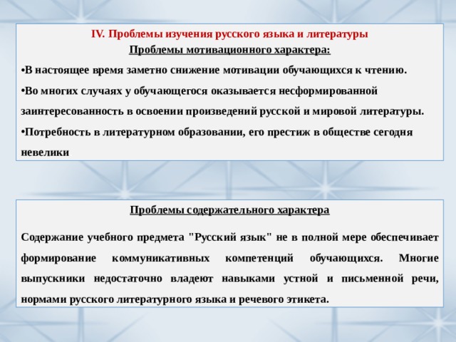 IV. Проблемы изучения русского языка и литературы Проблемы мотивационного характера: В настоящее время заметно снижение мотивации обучающихся к чтению. Во многих случаях у обучающегося оказывается несформированной заинтересованность в освоении произведений русской и мировой литературы. Потребность в литературном образовании, его престиж в обществе сегодня невелики . Проблемы содержательного характера  Содержание учебного предмета 