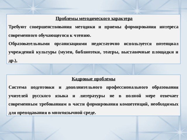  Проблемы методического характера Требуют совершенствования методики и приемы формирования интереса современного обучающегося к чтению. Образовательными организациями недостаточно используется потенциал учреждений культуры (музеи, библиотеки, театры, выставочные площадки и др.), Кадровые проблемы Система подготовки и дополнительного профессионального образования учителей русского языка и литературы не в полной мере отвечает современным требованиям в части формирования компетенций, необходимых для преподавания в многоязычной среде. 