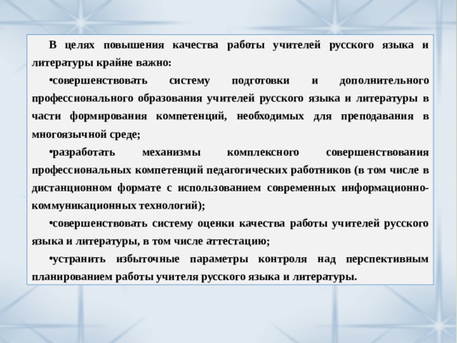 В целях повышения качества работы учителей русского языка и литературы крайне важно: совершенствовать систему подготовки и дополнительного профессионального образования учителей русского языка и литературы в части формирования компетенций, необходимых для преподавания в многоязычной среде; разработать механизмы комплексного совершенствования профессиональных компетенций педагогических работников (в том числе в дистанционном формате с использованием современных информационно-коммуникационных технологий); совершенствовать систему оценки качества работы учителей русского языка и литературы, в том числе аттестацию; устранить избыточные параметры контроля над перспективным планированием работы учителя русского языка и литературы. 
