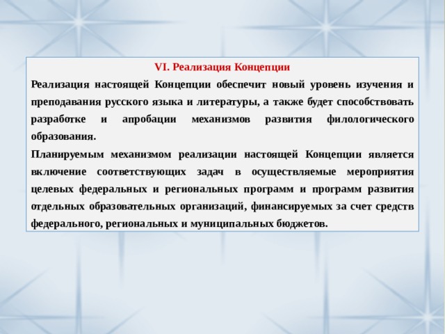 VI. Реализация Концепции Реализация настоящей Концепции обеспечит новый уровень изучения и преподавания русского языка и литературы, а также будет способствовать разработке и апробации механизмов развития филологического образования. Планируемым механизмом реализации настоящей Концепции является включение соответствующих задач в осуществляемые мероприятия целевых федеральных и региональных программ и программ развития отдельных образовательных организаций, финансируемых за счет средств федерального, региональных и муниципальных бюджетов. 