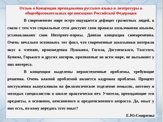 Отзыв о Концепции преподавания русского языка и литературы в общеобразовательных организациях Российской Федерации  В современном мире остро ощущается дефицит грамотных людей, в связи с тем что социальные сети диктуют свои правила пользования языком, устанавливают свои Интернет-нормы. Данная концепция своевременна. Очень печально осознавать тот факт, что современные школьники потеряли вкус к чтению, произведения Пушкина, Гоголя, Достоевского, Толстого, Бунина, Горького и других авторов, признанные во всем мире, не вызывают у них интереса.  В концепции выделены первостепенные проблемы, требующие решения. Очень важной проблемой является кадровая проблема. Процент поступления выпускников на филологическое отделение невысок, поэтому и молодых специалистов в школе практически нет. Учителя, преподающие эти предметы, в основном, пенсионного и предпенсионного возраста. Да, опыт у них есть, но кому передать этот опыт? Е.Ю.Смирнова 