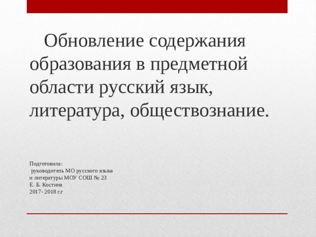  Обновление содержания образования в предметной области русский язык, литература, обществознание. Подготовила:  руководитель МО русского языка  и литературы МОУ СОШ № 23  Е. Б. Костина  2017- 2018 г.г   