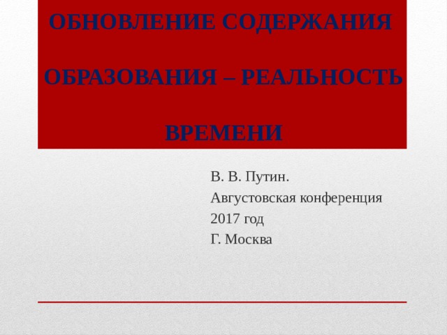 ОБНОВЛЕНИЕ СОДЕРЖАНИЯ   ОБРАЗОВАНИЯ – РЕАЛЬНОСТЬ   ВРЕМЕНИ   В. В. Путин. Августовская конференция 2017 год Г. Москва 
