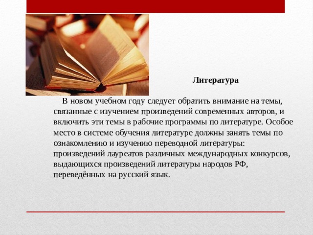  Литература  В новом учебном году следует обратить внимание на темы, связанные с изучением произведений современных авторов, и включить эти темы в рабочие программы по литературе. Особое место в системе обучения литературе должны занять темы по ознакомлению и изучению переводной литературы: произведений лауреатов различных международных конкурсов, выдающихся произведений литературы народов РФ, переведённых на русский язык. 