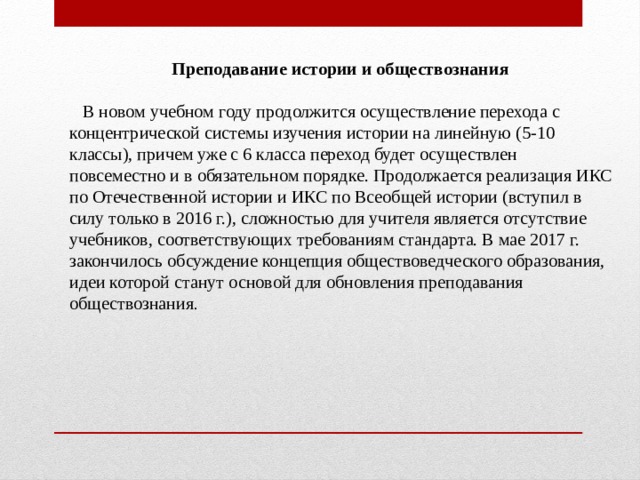 Преподавание истории и обществознания  В новом учебном году продолжится осуществление перехода с концентрической системы изучения истории на линейную (5-10 классы), причем уже с 6 класса переход будет осуществлен повсеместно и в обязательном порядке. Продолжается реализация ИКС по Отечественной истории и ИКС по Всеобщей истории (вступил в силу только в 2016 г.), сложностью для учителя является отсутствие учебников, соответствующих требованиям стандарта. В мае 2017 г. закончилось обсуждение концепция обществоведческого образования, идеи которой станут основой для обновления преподавания обществознания . 