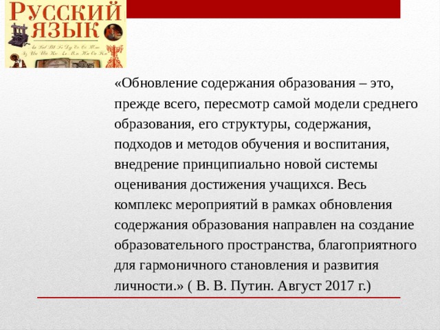 «Обновление содержания образования – это, прежде всего, пересмотр самой модели среднего образования, его структуры, содержания, подходов и методов обучения и воспитания, внедрение принципиально новой системы оценивания достижения учащихся. Весь комплекс мероприятий в рамках обновления содержания образования направлен на создание образовательного пространства, благоприятного для гармоничного становления и развития личности.» ( В. В. Путин. Август 2017 г.) 