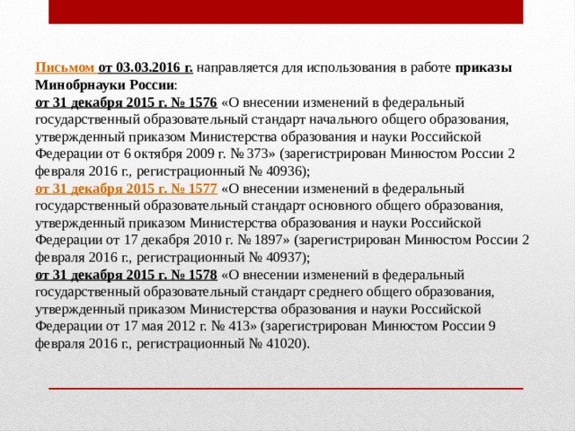       П исьмом от 03.03.2016 г.   направляется для использования в работе  приказы Минобрнауки России : от 31 декабря 2015 г. № 1576   «О внесении изменений в федеральный государственный образовательный стандарт начального общего образования, утвержденный приказом Министерства образования и науки Российской Федерации от 6 октября 2009 г. № 373» (зарегистрирован Минюстом России 2 февраля 2016 г., регистрационный № 40936);     от 31 декабря 2015 г. № 1577  «О внесении изменений в федеральный государственный образовательный стандарт основного общего образования, утвержденный приказом Министерства образования и науки Российской Федерации от 17 декабря 2010 г. № 1897» (зарегистрирован Минюстом России 2 февраля 2016 г., регистрационный № 40937);      от 31 декабря 2015 г. № 1578  «О внесении изменений в федеральный государственный образовательный стандарт среднего общего образования, утвержденный приказом Министерства образования и науки Российской Федерации от 17 мая 2012 г. № 413» (зарегистрирован Минюстом России 9 февраля 2016 г., регистрационный № 41020).     