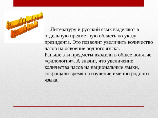  Литературу и русский язык выделяют в отдельную предметную область по указу президента. Это позволит увеличить количество часов на освоение родного языка. Раньше эти предметы входили в общее понятие «филология». А значит, что увеличение количества часов на национальные языки, сокращали время на изучение именно родного языка . 