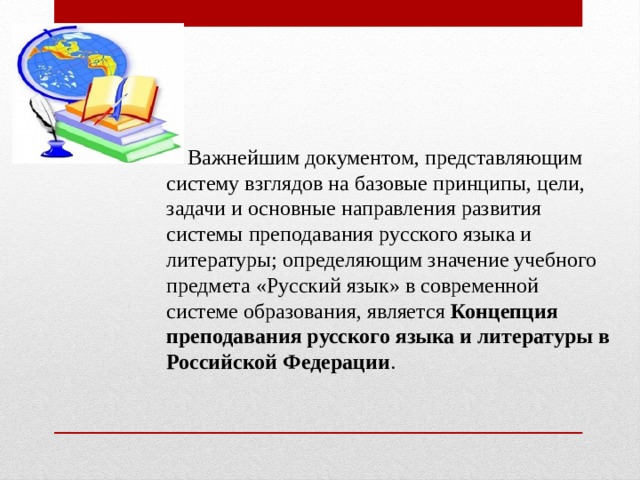  Важнейшим документом, представляющим систему взглядов на базовые принципы, цели, задачи и основные направления развития системы преподавания русского языка и литературы; определяющим значение учебного предмета «Русский язык» в современной системе образования, является  Концепция преподавания русского языка и литературы в Российской Федерации . 