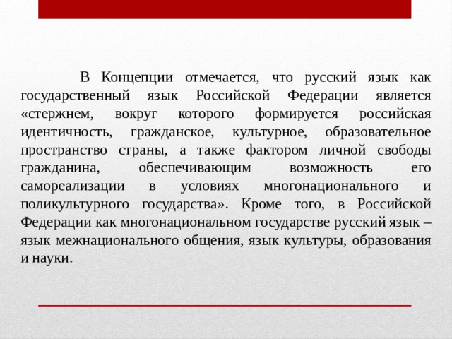  В Концепции отмечается, что русский язык как государственный язык Российской Федерации является «стержнем, вокруг которого формируется российская идентичность, гражданское, культурное, образовательное пространство страны, а также фактором личной свободы гражданина, обеспечивающим возможность его самореализации в условиях многонационального и поликультурного государства». Кроме того, в Российской Федерации как многонациональном государстве русский язык – язык межнационального общения, язык культуры, образования и науки. 