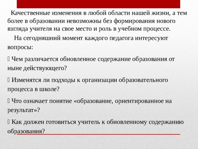  Качественные изменения в любой области нашей жизни, а тем более в образовании невозможны без формирования нового взгляда учителя на свое место и роль в учебном процессе.  На сегодняшний момент каждого педагога интересуют вопросы:  Чем различается обновленное содержание образования от ныне действующего?  Изменятся ли подходы к организации образовательного процесса в школе?  Что означает понятие «образование, ориентированное на результат»?  Как должен готовиться учитель к обновленному содержанию образования? 
