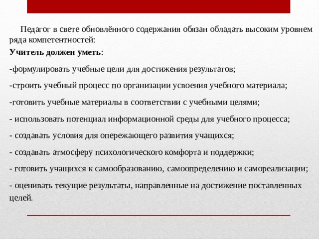  Педагог в свете обновлённого содержания обязан обладать высоким уровнем ряда компетентностей: Учитель должен уметь : -формулировать учебные цели для достижения результатов; -строить учебный процесс по организации усвоения учебного материала; -готовить учебные материалы в соответствии с учебными целями; - использовать потенциал информационной среды для учебного процесса; - создавать условия для опережающего развития учащихся; - создавать атмосферу психологического комфорта и поддержки; - готовить учащихся к самообразованию, самоопределению и самореализации; - оценивать текущие результаты, направленные на достижение поставленных целей . 