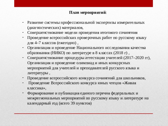 План мероприятий : Развитие системы профессиональной экспертизы измерительных (диагностических) материалов, Совершенствование модели проведения итогового сочинения Проведение всероссийских проверочных работ по русскому языку для 4–7 классов (ежегодно) , Организация и проведение Национального исследования качества образования (НИКО) по литературе в 8 классах (2018 г) , Совершенствование процедуры аттестации учителей (2017–2020 гг), Организация и проведение олимпиад и иных конкурсных мероприятий для учителей и преподавателей русского языка и литературы , Проведение всероссийского конкурса сочинений для школьников,  Проведение Всероссийского конкурса юных чтецов «Живая классика», Формирование и публикация единого перечня федеральных и межрегиональных мероприятий по русскому языку и литературе на календарный год (всего 39 пунктов) 
