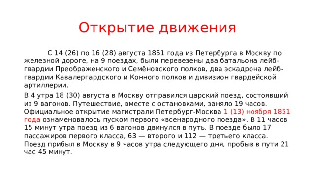 Открытие движения  С 14 (26) по 16 (28) августа 1851 года из Петербурга в Москву по железной дороге, на 9 поездах, были перевезены два батальона лейб-гвардии Преображенского и Семёновского полков, два эскадрона лейб-гвардии Кавалергардского и Конного полков и дивизион гвардейской артиллерии. В 4 утра 18 (30) августа в Москву отправился царский поезд, состоявший из 9 вагонов. Путешествие, вместе с остановками, заняло 19 часов. Официальное открытие магистрали Петербург-Москва 1 (13) ноября 1851 года ознаменовалось пуском первого «всенародного поезда». В 11 часов 15 минут утра поезд из 6 вагонов двинулся в путь. В поезде было 17 пассажиров первого класса, 63 — второго и 112 — третьего класса. Поезд прибыл в Москву в 9 часов утра следующего дня, пробыв в пути 21 час 45 минут. 