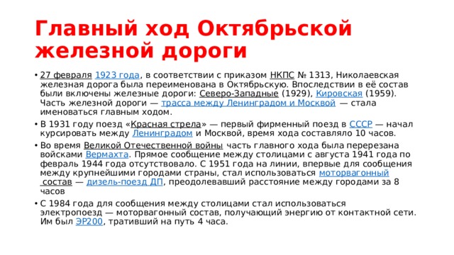 Главный ход Октябрьской железной дороги 27 февраля   1923 года , в соответствии с приказом  НКПС  № 1313, Николаевская железная дорога была переименована в Октябрьскую. Впоследствии в её состав были включены железные дороги:  Северо-Западные  (1929),  Кировская  (1959). Часть железной дороги —  трасса между Ленинградом и Москвой  — стала именоваться главным ходом. В 1931 году поезд « Красная стрела » — первый фирменный поезд в  СССР  — начал курсировать между  Ленинградом  и Москвой, время хода составляло 10 часов. Во время  Великой Отечественной войны  часть главного хода была перерезана войсками  Вермахта . Прямое сообщение между столицами с августа 1941 года по февраль 1944 года отсутствовало. С 1951 года на линии, впервые для сообщения между крупнейшими городами страны, стал использоваться  моторвагонный состав  —  дизель-поезд ДП , преодолевавший расстояние между городами за 8 часов С 1984 года для сообщения между столицами стал использоваться электропоезд — моторвагонный состав, получающий энергию от контактной сети. Им был  ЭР200 , тративший на путь 4 часа. 