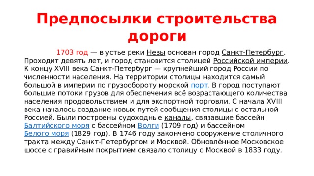 Предпосылки строительства дороги  1703 год  — в устье реки  Невы  основан город  Санкт-Петербург . Проходит девять лет, и город становится столицей  Российской империи . К концу XVIII века Санкт-Петербург — крупнейший город России по численности населения. На территории столицы находится самый большой в империи по  грузообороту  морской  порт . В город поступают большие потоки грузов для обеспечения всё возрастающего количества населения продовольствием и для экспортной торговли. С начала XVIII века началось создание новых путей сообщения столицы с остальной Россией. Были построены судоходные  каналы , связавшие бассейн  Балтийского моря  с бассейном  Волги  (1709 год) и бассейном  Белого моря  (1829 год). В 1746 году закончено сооружение столичного тракта между Санкт-Петербургом и Москвой. Обновлённое Московское шоссе с гравийным покрытием связало столицу с Москвой в 1833 году. 