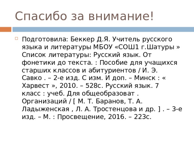 Спасибо за внимание! Подготовила: Беккер Д.Я. Учитель русского языка и литературы МБОУ «СОШ1 г.Шатуры » Список литературы: Русский язык. От фонетики до текста. : Пособие для учащихся старших классов и абитуриентов / И. Э. Савко . – 2-е изд. С изм. И доп. – Минск : « Харвест », 2010. – 528с. Русский язык. 7 класс : учеб. Для общеобразоват . Организаций / [ М. Т. Баранов, Т. А. Ладыженская , Л. А. Тростенцова и др. ] . – 3-е изд. – М. : Просвещение, 2016. – 223с. 