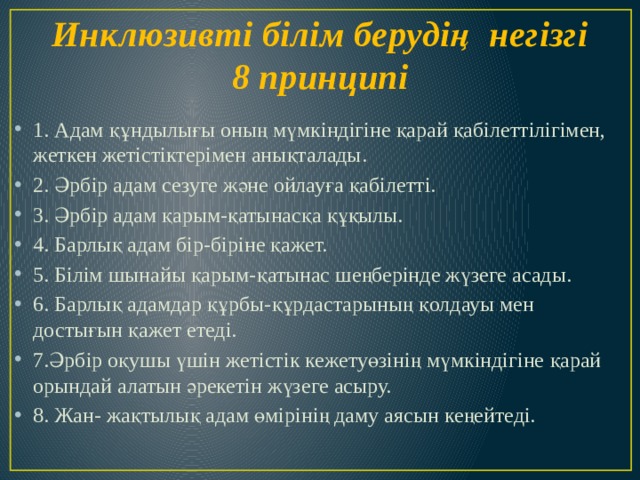 Инклюзивті білім берудің  негізгі 8 принципі 1. Адам құндылығы оның мүмкіндігіне қарай қабілеттілігімен, жеткен жетістіктерімен анықталады. 2. Әрбір адам сезуге және ойлауға қабілетті. 3. Әрбір адам қарым-қатынасқа құқылы. 4. Барлық адам бір-біріне қажет. 5. Білім шынайы қарым-қатынас шеңберінде жүзеге асады. 6. Барлық адамдар құрбы-құрдастарының қолдауы мен достығын қажет етеді. 7.Әрбір оқушы үшін жетістік кежетуөзінің мүмкіндігіне қарай орындай алатын әрекетін жүзеге асыру. 8. Жан- жақтылық адам өмірінің даму аясын кеңейтеді. 