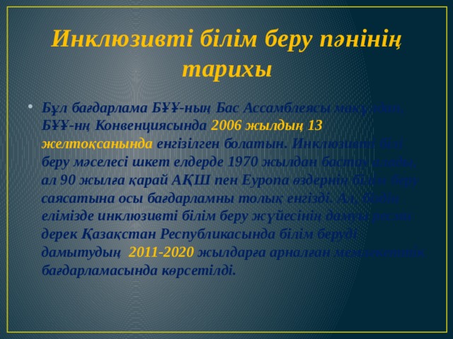 Инклюзивті білім беру пәнінің тарихы Бұл бағдарлама БҰҰ-ның Бас Ассамблеясы мақұлдап, БҰҰ-нң Конвенциясында 2006 жылдың 13 желтоқсанында енгізілген болатын. Инклюзивті білі беру мәселесі шкет елдерде 1970 жылдан бастау алады, ал 90 жылға қарай АҚШ пен Еуропа өздернің білім беру саясатына осы бағдарламны толық енгізді. Ал, біздің елімізде инклюзивті білім беру жүйесінің дамуы ресми дерек Қазақстан Республикасында білім беруді дамытудың  2011-2020 жылдарға арналған мемлекеттік бағдарламасында көрсетілді.  