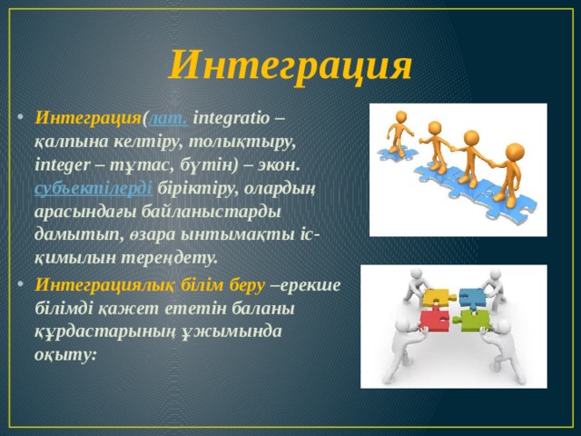 Интеграция Интеграция ( лат. іntegratіo – қалпына келтіру, толықтыру, іnteger – тұтас, бүтін) – экон. субъектілерді біріктіру, олардың арасындағы байланыстарды дамытып, өзара ынтымақты іс-қимылын тереңдету. Интеграциялық білім беру –ерекше білімді қажет ететін баланы құрдастарының ұжымында оқыту: 