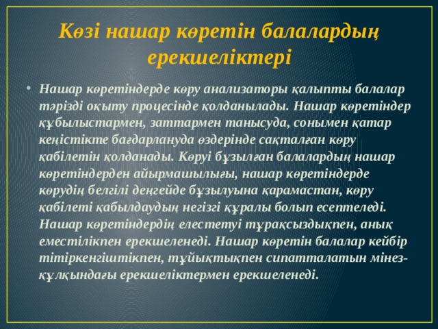 Көзі нашар көретін балалардың ерекшеліктері Нашар көретіндерде көру анализаторы қалыпты балалар тәрізді оқыту процесінде қолданылады. Нашар көретіндер құбылыстармен, заттармен танысуда, сонымен қатар кеңістікте бағдарлануда өздерінде сақталған көру қабілетін қолданады. Көруі бұзылған балалардың нашар көретіндерден айырмашылығы, нашар көретіндерде көрудің белгілі деңгейде бұзылуына қарамастан, көру қабілеті қабылдаудың негізгі құралы болып есептеледі. Нашар көретіндердің елестетуі тұрақсыздықпен, анық еместілікпен ерекшеленеді. Нашар көретін балалар кейбір тітіркенгіштікпен, тұйықтықпен сипатталатын мінез-құлқындағы ерекшеліктермен ерекшеленеді. 