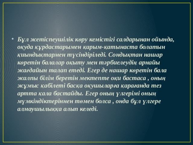 Бұл жетіспеушілік көру кемістігі салдарынан ойында, оқуда құрдастарымен қарым-қатынаста болатын қиындықтармен түсіндіріледі. Сондықтан нашар көретін балалар оқыту мен тәрбиелеудің арнайы жағдайын талап етеді. Егер де нашар көретін бала жалпы білім беретін мектепте оқи бастаса , оның жұмыс қабілеті басқа оқушыларға қарағанда тез артта қала бастайды. Егер оның үлгерімі оның мүмкіндіктеріннен төмен болса , онда бұл үлгере алмаушылыққа алып келеді. 