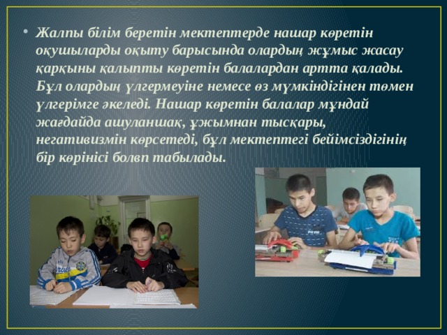 Жалпы білім беретін мектептерде нашар көретін оқушыларды оқыту барысында олардың жұмыс жасау қарқыны қалыпты көретін балалардан артта қалады. Бұл олардың үлгермеуіне немесе өз мүмкіндігінен төмен үлгерімге әкеледі. Нашар көретін балалар мұндай жағдайда ашуланшақ, ұжымнан тысқары, негативизмін көрсетеді, бұл мектептегі бейімсіздігінің бір көрінісі болвп табылады. 