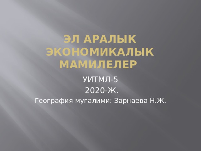ЭЛ АРАЛЫК ЭКОНОМИКАЛЫК МАМИЛЕЛЕР УИТМЛ-5  2020-Ж. География мугалими: Зарнаева Н.Ж. 