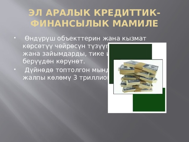 ЭЛ АРАЛЫК КРЕДИТТИК-ФИНАНСЫЛЫК МАМИЛЕ  Өндүрүш объекттерин жана кызмат көрсөтүү чөйрөсүн түзүүгө кредиттерди жана зайымдарды, тике инвестицияларды берүүдөн көрүнөт.  Дүйнөдө топтолгон мындай салымдардын жалпы көлөмү 3 триллион $ дан ашты. 