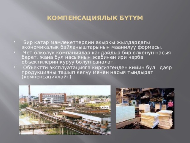  КОМПЕНСАЦИЯЛЫК БҮТҮМ    Бир катар мамлекеттердин акыркы жылдардагы экономикалык байланыштарынын маанилүү формасы.  Чет өлкөлүк компаниялар кандайдыр бир өлкөнүн насыя берет, жана бул насыянын эсебинен ири чарба объектилерин куруу болуп саналат.  Объектти эксплуатацияга киргизгенден кийин бул даяр продукцияны ташып келүү менен насыя тындырат (компенсациялайт). 