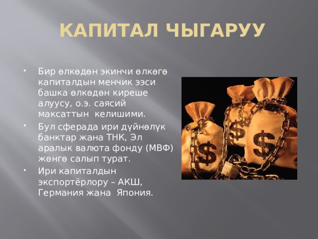  КАПИТАЛ ЧЫГАРУУ Бир өлкөдөн экинчи өлкөгө капиталдын менчик ээси башка өлкөдөн киреше алуусу, о.э. саясий максаттын келишими. Бул сферада ири дүйнөлүк банктар жана ТНК, Эл аралык валюта фонду (МВФ) жөнгө салып турат. Ири капиталдын экспортёрлору – АКШ, Германия жана Япония. 