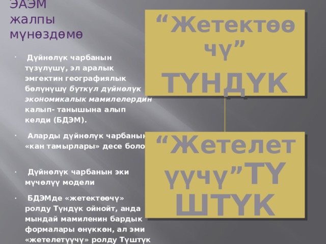 ЭАЭМ  жалпы мүнөздөмө “ Жетектөөчү” ТҮНДҮК  Дүйнөлүк чарбанын түзүлүшү, эл аралык эмгектин географиялык бөлүнүшү бүткүл дүйнөлүк экономикалык мамилелердин калып- танышына алып келди (БДЭМ).  Аларды дүйнөлүк чарбанын «кан тамырлары» десе болот.  Дүйнөлүк чарбанын эки мүчөлүү модели  БДЭМде «жетектөөчү» ролду Түндүк ойнойт, анда мындай мамиленин бардык формалары өнүккөн, ал эми «жетелетүүчү» ролду Түштүк аткарат. “ Жетелетүүчү” ТҮШТҮК 