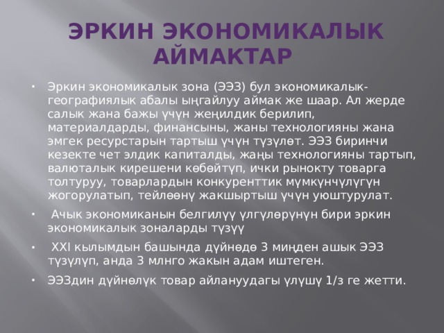  ЭРКИН ЭКОНОМИКАЛЫК АЙМАКТАР Эркин экономикалык зона (ЭЭЗ) бул экономикалык-географиялык абалы ыңгайлуу аймак же шаар. Ал жерде салык жана бажы үчүн жеңилдик берилип, материалдарды, финансыны, жаны технологияны жана эмгек ресурстарын тартыш үчүн түзүлөт. ЭЭЗ биринчи кезекте чет элдик капиталды, жаңы технологияны тартып, валюталык кирешени көбөйтүп, ички рынокту товарга толтуруу, товарлардын конкуренттик мүмкүнчүлүгүн жогорулатып, тейлөөнү жакшыртыш үчүн уюштурулат.   Ачык экономиканын белгилүү үлгүлөрүнүн бири эркин экономикалык зоналарды түзүү  XXI кылымдын башында дүйнөдө 3 миңден ашык ЭЭЗ түзүлүп, анда 3 млнго жакын адам иштеген. ЭЭЗдин дүйнөлүк товар айлануудагы үлүшү 1/з ге жетти. 