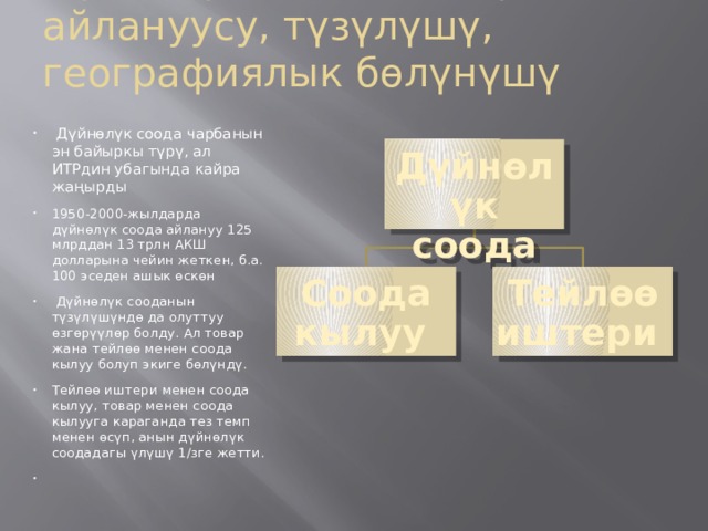 Дүйнөлүк соода: товар айлануусу, түзүлүшү, географиялык бөлүнүшү  Дүйнөлүк соода чарбанын эн байыркы түрү, ал ИТРдин убагында кайра жаңырды 1950-2000-жылдарда дүйнөлүк соода айлануу 125 млрддан 13 трлн АКШ долларына чейин жеткен, б.а. 100 эседен ашык өскөн  Дүйнөлүк сооданын түзүлүшүндө да олуттуу өзгөрүүлөр болду. Ал товар жана тейлөө менен соода кылуу болуп экиге бөлүндү. Тейлөө иштери менен соода кылуу, товар менен соода кылууга караган­да тез темп менен өсүп, анын дүйнөлүк соодадагы үлүшү 1/зге жетти.  Дүйнөлүк соода Соода кылуу Тейлөө иштери 