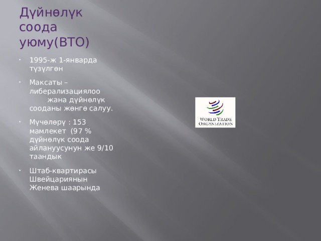 Дүйнөлүк соода уюму(ВТО) 1995-ж 1-январда түзүлгөн Максаты – либерализациялоо жана дүйнөлүк сооданы жөнгө салуу. Мүчөлөрү : 153 мамлекет (97 % дүйнөлүк соода айлануусунун же 9/10 таандык Штаб-квартирасы Швейцариянын Женева шаарында 