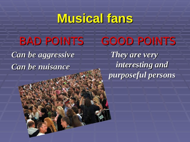 Musical fans BAD POINTS Can be aggressive Can be nuisance   GOOD POINTS They are very interesting and purposeful persons    