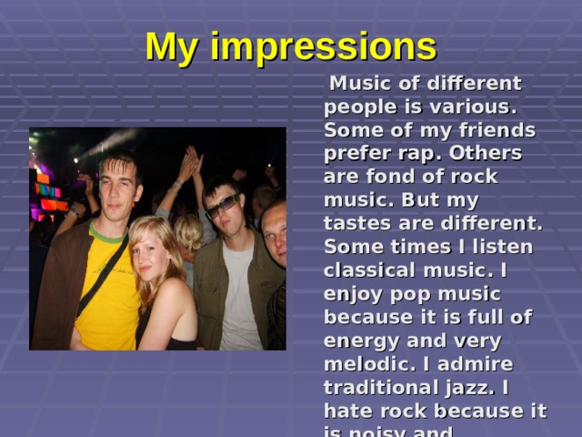 My impressions  Music of different people is various. Some of my friends prefer rap. Others are fond of rock music. But my tastes are different. Some times I listen classical music. I enjoy pop music because it is full of energy and very melodic. I admire traditional jazz. I hate rock because it is noisy and dreadful. 