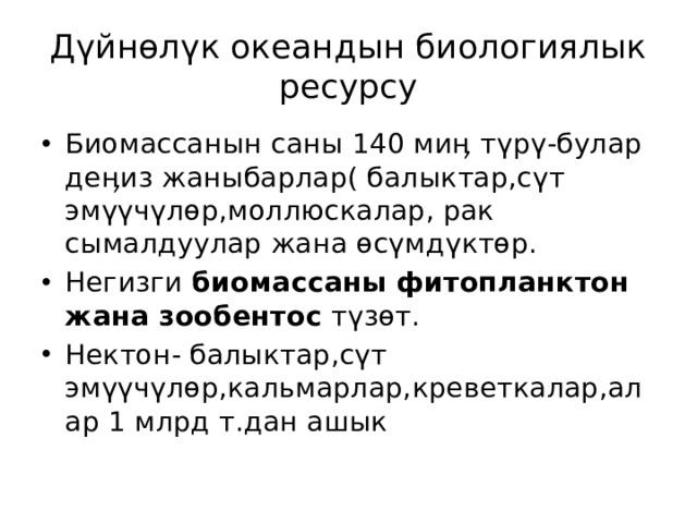 Дүйнөлүк океандын биологиялык ресурсу Биомассанын саны 140 миӊ түрү-булар деӊиз жаныбарлар( балыктар,сүт эмүүчүлөр,моллюскалар, рак сымалдуулар жана өсүмдүктөр. Негизги биомассаны фитопланктон жана зообентос түзөт. Нектон- балыктар,сүт эмүүчүлөр,кальмарлар,креветкалар,алар 1 млрд т.дан ашык 