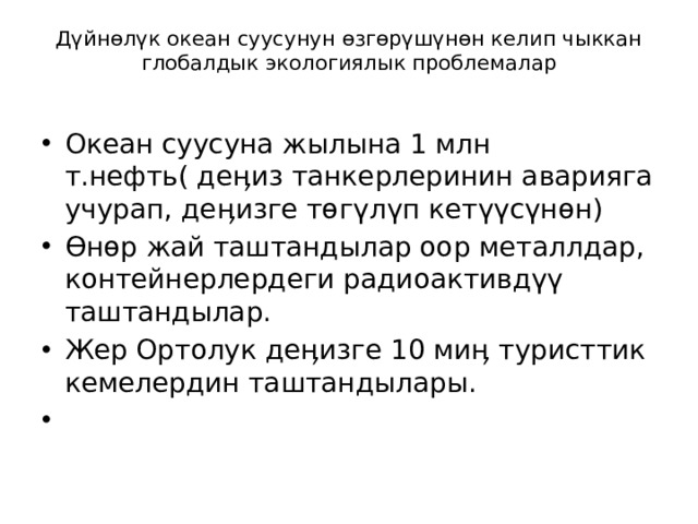 Дүйнөлүк океан суусунун өзгөрүшүнөн келип чыккан глобалдык экологиялык проблемалар   Океан суусуна жылына 1 млн т.нефть( деӊиз танкерлеринин аварияга учурап, деӊизге төгүлүп кетүүсүнөн) Өнөр жай таштандылар оор металлдар, контейнерлердеги радиоактивдүү таштандылар. Жер Ортолук деӊизге 10 миӊ туристтик кемелердин таштандылары.   
