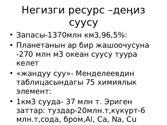 Негизги ресурс –деӊиз суусу Запасы-1370млн км3,96,5%: Планетанын ар бир жашоочусуна -270 млн м3 океан суусу туура келет «жандуу суу»- Менделеевдин таблицасындагы 75 химиялык элемент: 1км3 сууда- 37 млн т. Эриген заттар: туздар-20млн.т,күкүрт-6 млн.т,сода, бром,Al, Ca, Na, Cu торий,алтын,күмүш 