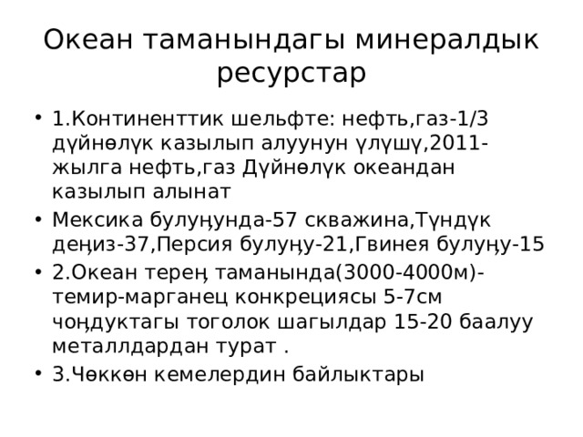 Океан таманындагы минералдык ресурстар 1.Континенттик шельфте: нефть,газ-1/3 дүйнөлүк казылып алуунун үлүшү,2011-жылга нефть,газ Дүйнөлүк океандан казылып алынат Мексика булуӊунда-57 скважина,Түндүк деӊиз-37,Персия булуӊу-21,Гвинея булуӊу-15 2.Океан тереӊ таманында(3000-4000м)- темир-марганец конкрециясы 5-7см чоӊдуктагы тоголок шагылдар 15-20 баалуу металлдардан турат . 3.Чөккөн кемелердин байлыктары 
