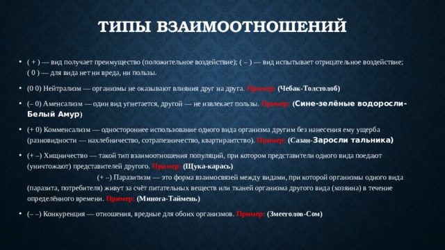 Типы взаимоотношений ( + ) — вид получает преимущество (положительное воздействие); ( – ) — вид испытывает отрицательное воздействие; ( 0 ) — для вида нет ни вреда, ни пользы. (0 0) Нейтрализм — организмы не оказывают влияния друг на друга. Пример:  (Чебак-Толстолоб) (– 0) Аменсализм — один вид угнетается, другой — не извлекает пользы. Пример:  ( Сине-зелёные водоросли- Белый Амур ) (+ 0) Комменсализм — одностороннее использование одного вида организма другим без нанесения ему ущерба (разновидности — нахлебничество, сотрапезничество, квартирантство). Пример:  (Сазан- Заросли тальника) (+ –) Хищничество — такой тип взаимоотношения популяций, при котором представители одного вида поедают (уничтожают) представителей другого. Пример:  (Щука-карась) (+ –) Паразитизм — это форма взаимосвязей между видами, при которой организмы одного вида (паразита, потребителя) живут за счёт питательных веществ или тканей организма другого вида (хозяина) в течение определённого времени. Пример:  (Минога-Таймень) (– –) Конкуренция — отношения, вредные для обоих организмов. Пример:  (Змееголов-Сом) 