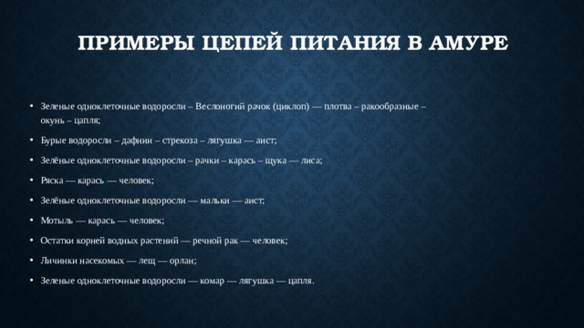 Примеры цепей питания в амуре Зеленые одноклеточные водоросли – Веслоногий рачок (циклоп) — плотва – ракообразные – окунь – цапля; Бурые водоросли – дафнии – стрекоза – лягушка — аист; Зелёные одноклеточные водоросли – рачки – карась – щука — лиса; Ряска — карась — человек; Зелёные одноклеточные водоросли — мальки — аист; Мотыль — карась — человек; Остатки корней водных растений — речной рак — человек; Личинки насекомых — лещ — орлан; Зеленые одноклеточные водоросли — комар — лягушка — цапля. 