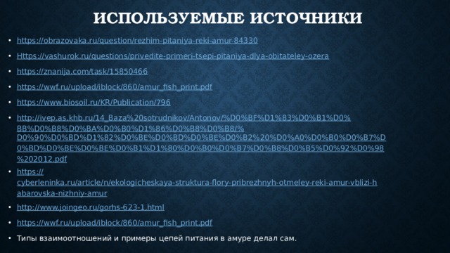 Используемые источники https:// obrazovaka.ru/question/rezhim-pitaniya-reki-amur-84330 Https :// vashurok.ru/questions/privedite-primeri-tsepi-pitaniya-dlya-obitateley-ozera https:// znanija.com/task/15850466 https:// wwf.ru/upload/iblock/860/amur_fish_print.pdf https:// www.biosoil.ru/KR/Publication/796 http://ivep.as.khb.ru/14_Baza%20sotrudnikov/Antonov/%D0%BF%D1%83%D0%B1%D0%BB%D0%B8%D0%BA%D0%B0%D1%86%D0%B8%D0%B8/% D0%90%D0%BD%D1%82%D0%BE%D0%BD%D0%BE%D0%B2%20%D0%A0%D0%B0%D0%B7%D0%BD%D0%BE%D0%BE%D0%B1%D1%80%D0%B0%D0%B7%D0%B8%D0%B5%D0%92%D0%98%202012.pdf https:// cyberleninka.ru/article/n/ekologicheskaya-struktura-flory-pribrezhnyh-otmeley-reki-amur-vblizi-habarovska-nizhniy-amur http:// www.joingeo.ru/gorhs-623-1.html https://wwf.ru/upload/iblock/860/amur_fish_print.pdf Типы взаимоотношений и примеры цепей питания в амуре делал сам. 